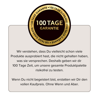 Oben im Bild befindet sich das Logo „100 Tage Garantie“. Unten steht der Text: „Wir verstehen, dass Sie vielleicht schon viele Produkte ausprobiert haben, die nicht gehalten haben, was sie versprechen. Deshalb geben wir Ihnen 100 Tage Zeit, um unsere gesamte Produktpalette risikofrei zu testen. Wenn Sie nicht begeistert sind, erstatten wir Ihnen den vollen Kaufpreis. Ohne Wenn und Aber.“